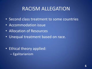 RACISM ALLEGATION
• Second class treatment to some countries
• Accommodation issue
• Allocation of Resources
• Unequal treatment based on race.
• Ethical theory applied:
– Egalitarianism
6
 