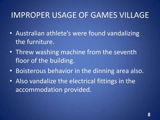 IMPROPER USAGE OF GAMES VILLAGE
• Australian athlete’s were found vandalizing
the furniture.
• Threw washing machine from the seventh
floor of the building.
• Boisterous behavior in the dinning area also.
• Also vandalize the electrical fittings in the
accommodation provided.
8
 