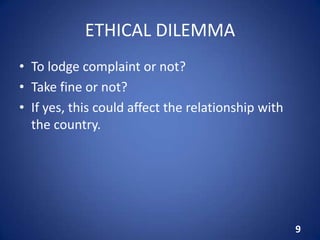 ETHICAL DILEMMA
• To lodge complaint or not?
• Take fine or not?
• If yes, this could affect the relationship with
the country.
9
 