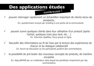 Des applications études
                                       n ombreuses !
   pouvoir interroger rapidement un échantillon important de clients et/ou de
                                  prospects.
            Ex: questionnaire envoyé par emailing à une partie de la communauté.


     pouvoir suivre quelques clients dans leur utilisation d’un produit (après
                    l’achat, quelques mois plus tard, etc… )
                         Ex: interview répétées, focus group en ligne

   Recueillir des informations au fil de l’eau par la lecture des expériences de
                        chacun et du dialogue collaboratif
           Ex: forum de discussion ou les participants postent des commentaires.

   la possibilité de pré-tester des nouveaux concepts de produits, de manière
                                      encadrée
       Ex: blog animé par un modérateur dans lequel les panélistes s’expriment par des
                                      commentaires
                                                                                         19
 