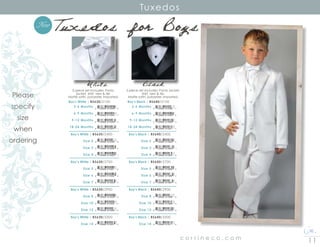 11c o r r i n e c o . c o m
Tuxedos
		Boy’s White | BS630/2100	
		 3-6 Months
		 6-9 Months
		 9-12 Months
		18-24 Months
	Boy’s White | BS630/2400
		 Size 2
	 	 Size 3
	 	 Size 4
Boy’s White | BS630/2700
	 	 Size 5
	 Size 6
	 	 Size 7
Boy’s White | BS630/2900
	 	 Size 8
	 	 Size 10
	 	 Size 12
Boy’s White | BS630/3300
	 	 Size 14
8 10546 01544 0
8 10546 01545 7
8 10546 01546 4
8 10546 01547 1
8 10546 01548 8
8 10546 01549 5
8 10546 01550 1
8 10546 01551 8
8 10546 01552 5
8 10546 01553 2
8 10546 01554 9
8 10546 01555 6
8 10546 01556 3
8 10546 01557 0
White Black
5 piece set includes: Pants,
jacket, shirt, vest  tie.
Matte satin, polyester, Imported.
5 piece set includes: Pants, jacket,
shirt, vest  tie.
Matte satin, polyester, Imported.
		Boy’s Black | BS640/2100	
		 3-6 Months
		 6-9 Months
		 9-12 Months
		18-24 Months
	Boy’s Black | BS640/2400
		 Size 2
	 	 Size 3
	 	 Size 4
Boy’s Black | BS640/2700
	 	 Size 5
	 Size 6
	 	 Size 7
Boy’s Black | BS640/2900
	 	 Size 8
	 	 Size 10
	 	 Size 12
Boy’s Black | BS640/3300
	 	 Size 14
8 10546 01558 7
8 10546 01559 4
8 10546 01560 0
8 10546 01561 7
8 10546 01562 4
8 10546 01563 1
8 10546 01564 8
8 10546 01565 5
8 10546 01566 2
8 10546 01567 9
8 10546 01568 6
8 10546 01569 3
8 10546 01570 9
8 10546 01571 6
Tuxedos for Boys
Please
specify
size
when
ordering
New
 
