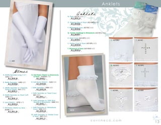 13c o r r i n e c o . c o m
Anklets
O. A210BO
A. A43
N. A210
P. A210C
Q. A210CL R. A210PC
S. A210PL T. A210SH
Gloves
AnkletsN. Plain|A210/350
O. Organza Bow  Pearl|A210BO/550
P. Rhinestone Cross|A210C/650
Q. Venise Claddagh  Rhinestone|A210CL/600
R. Pearl Cross|A210PC/650
S. Venise Cross  Pearl|A210PL/625
T. Shamrock  Pearl|A210SH/650
8 10546 01483 2
8 10546 01059 9
8 10546 01010 0
8 10546 01011 7
8 10546 01014 8
8 10546 01015 5
8 10546 01016 2
A. Matte Spandex Long 11.5”| 	
	 A43/750
B. Matte Spandex| A40/600
C. Matte Spandex w/ Organdy, 	
	 Roses  Pearls| A41/650
D. Matte Spandex w/ Pearl Cuff|	
	 A44/900
E. Lace Stretch | A70/675
F. Knit Nylon Stretch w/ Bow | 	
	 A60B/575
8 10546 01032 2
8 10546 01029 2
8 10546 01030 8
8 10546 01033 9
8 10546 01058 2
8 10546 01682 9
G. Knit Nylon Stretch w/Shamrocks
	  Pearl | A60SH/750
H. Knit Nylon Stretch | A60/550
I. Satin Spandex| A80/600
J. Satin Spandex w/ Pearl Cross| 		
	 A81/800
K. Satin Spandex w/ Satin Bow, 		
	 Rosette  Rhinestone| A84/800
L. Satin Spandex w/ Rhinestone
	 Cross| A86/800
M. Satin Spandex w/ Venise Cross
 Pearl| A87/800
8 10546 01056 8
8 10546 01054 4
8 10546 01061 2
8 10546 01683 6
8 10546 01063 6
8 10546 01065 0
8 10546 01684 3
 