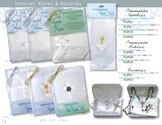 14 8 0 0 2 3 7 9 9 6 6
Hankies, Bibles  Rosaries
E. Communion Bible| N404/1300
F. Chalice Communion Bible| N405/1300
G. Irish Communion Bible| N427/1300
8 10546 01299 9
8 10546 01300 2
8 10546 01681 2
Communion
Bibles
Communion
Hankies
A. Communion Hankie w/ Rhinestone Cross|
	 K600C/700
B. Communion Hankie w/ Pearl Cross| K600PL/700
C. Irish Linen Communion Hankie| K600SHC/650
D. Communion Keepsake Hankie| K600CH/350
8 10546 01264 7
8 10546 01277 7
8 10546 01380 4
8 10546 01265 4
H. Girl’s Crystal Aurora Borealis Rosary| A90/1550
I. Boy’s Black Rosary| A91/1550
8 10546 01066 7
8 10546 01067 4
Rosaries
A. 			 B. 			 C.
E. 			 F. 			 G.
	 H. 					 I.
D.
 