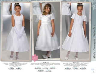 c o r r i n e c o . c o m
GirlsCommunionCollection
D4537/4375
Shantung, polyester empire, A-line, triple criss-cross
detail.14 covered buttons hide zipper back.
Tea Length, tulle underslip.
Sizes 7, 8
Size 7
8 10546 01464 1
Size 8
8 10546 01465 8
D4548/3600
Sheer overlay skirt, bridal satin hemline and diagonal pleated
bodice, narrow tie sash. Zipper back, tea length, tulle underslip.
Sizes 6, 7, 8, 10, 12
Size 7
8 10546 01649 2
Size 6
8 10546 01648 5
Size 10
8 10546 01651 5
Size 8
8 10546 01650 8
Size 12
8 10546 01652 2
D4581/5300
Bridal satin, empire, A-line, bodice w/ sheer overlay of
appliques, sequins, and pearls. Zipper back,
appliqued pre-tied bow.Tea length, tulle underslip.
Sizes 7, 8, 10
Size 7
8 10546 01468 9
Size 10
8 10546 01470 2
Size 8
8 10546 01469 6
New
 