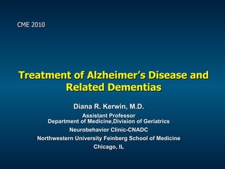 Treatment of Alzheimer’s Disease and Related Dementias Diana R. Kerwin, M.D. Assistant Professor Department of Medicine,Division of Geriatrics Neurobehavior Clinic-CNADC Northwestern University Feinberg School of Medicine Chicago, IL CME 2010 