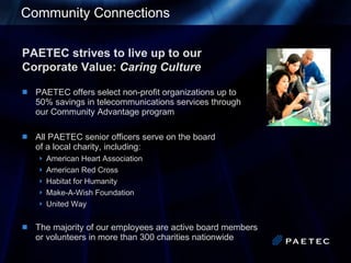 Community Connections PAETEC strives to live up to our  Corporate Value:  Caring Culture PAETEC offers select non-profit organizations up to  50% savings in telecommunications services through   our Community Advantage program All PAETEC senior officers serve on the board   of a local charity, including: American Heart Association American Red Cross Habitat for Humanity Make-A-Wish Foundation United Way The majority of our employees are active board members   or volunteers in more than 300 charities nationwide 