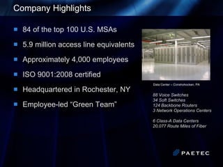 Company Highlights 84 of the top 100 U.S. MSAs 5.9 million access line equivalents Approximately 4,000 employees ISO 9001:2008 certified Headquartered in Rochester, NY Employee-led “Green Team” Data Center – Conshohocken, PA   88 Voice Switches 34 Soft Switches 124 Backbone Routers 3 Network Operations Centers  6 Class-A Data Centers 20,077 Route Miles of Fiber 
