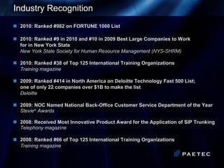 Industry Recognition 2010: Ranked #982 on FORTUNE 1000 List 2010: Ranked #9 in 2010 and #10 in 2009 Best Large Companies to Work  for in New York State New York State Society for Human Resource Management ( NYS-SHRM) 2010: Ranked #38 of Top 125   International Training Organizations Training magazine 2009: Ranked #414 in North America on Deloitte Technology Fast 500 List;  one of only 22 companies over $1B to make the list Deloitte 2009: NOC Named National Back-Office Customer Service Department of the Year Stevie ®  Awards 2008: Received Most Innovative Product Award for the Application of SIP Trunking Telephony magazine 2008: Ranked #66 of Top 125   International Training Organizations Training magazine 