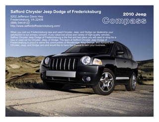 Safford Chrysler Jeep Dodge of Fredericksburg
5202 Jefferson Davis Hwy
                                                                                                        2010 Jeep
                                                                                                                ®


Fredericksburg, VA 22408
(888) 544-8122
http://www.saffordoffredericksburg.com/

When you visit our Fredericksburg new and used Chrysler, Jeep, and Dodge car dealership your
satisfaction is our primary concern. If you value low prices and variety of high-quality vehicles,
Safford Chrysler Jeep Dodge of Fredericksburg is the first and last place you will need to shop for a
new or used car by Chrysler, Jeep, or Dodge. The team at Safford Chrysler Jeep Dodge of
Fredericksburg is proud to serve the communities of Woodbridge, King George, and Ashland with
Chrysler, Jeep, and Dodge cars and would like to have the chance to earn your business.
 