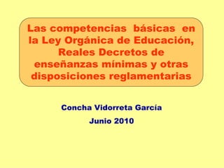 Las competencias básicas en
la Ley Orgánica de Educación,
      Reales Decretos de
 enseñanzas mínimas y otras
 disposiciones reglamentarias


     Concha Vidorreta García
           Junio 2010
 