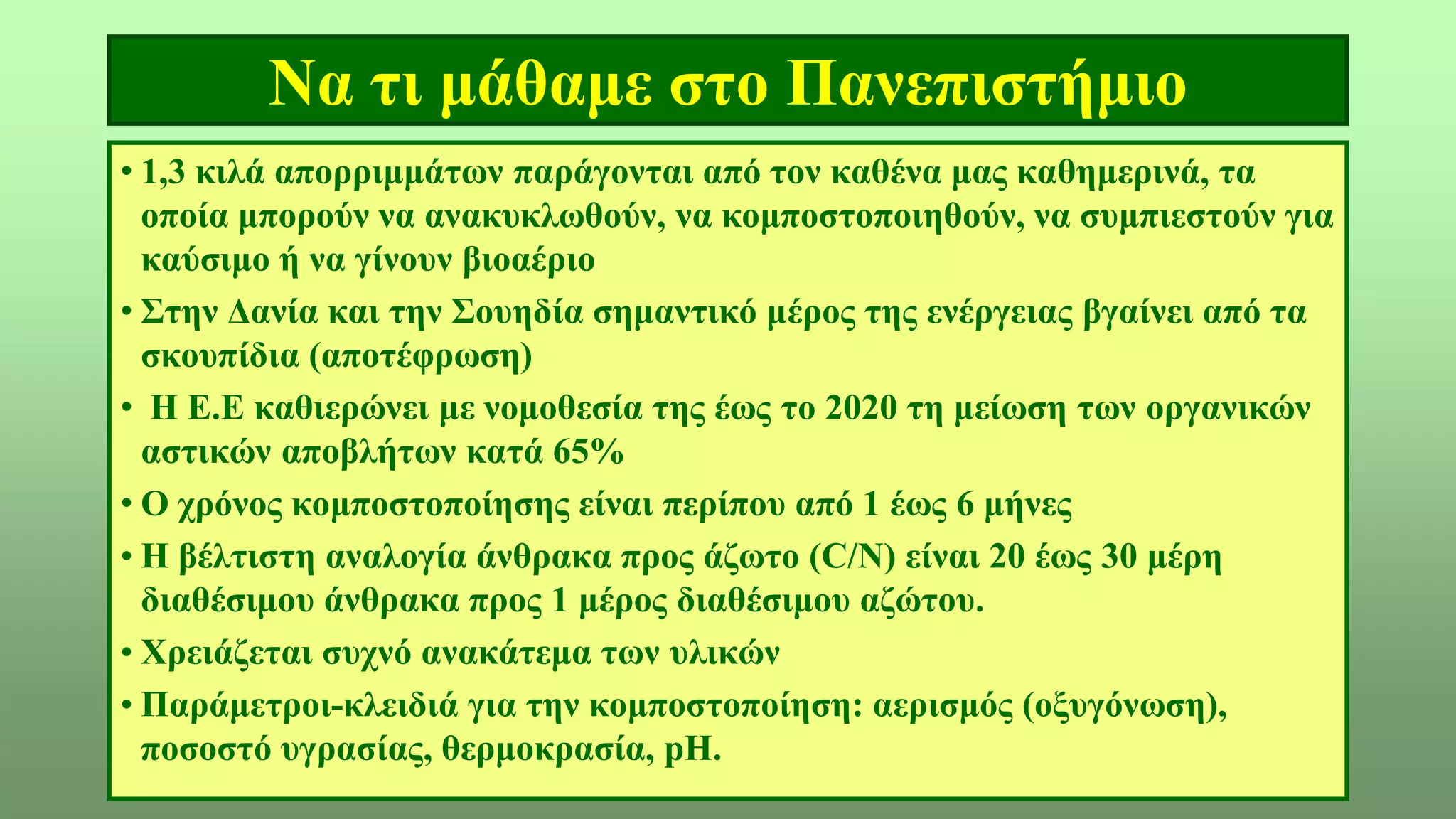 Να τι μάθαμε στο Πανεπιστήμιο
• 1,3 κιλά απορριμμάτων παράγονται από τον καθένα μας καθημερινά, τα
οποία μπορούν να ανακυκλωθούν, να κομποστοποιηθούν, να συμπιεστούν για
καύσιμο ή να γίνουν βιοαέριο
• Στην Δανία και την Σουηδία σημαντικό μέρος της ενέργειας βγαίνει από τα
σκουπίδια (αποτέφρωση)
• Η Ε.Ε καθιερώνει με νομοθεσία της έως το 2020 τη μείωση των οργανικών
αστικών αποβλήτων κατά 65%
• Ο χρόνος κομποστοποίησης είναι περίπου από 1 έως 6 μήνες
• Η βέλτιστη αναλογία άνθρακα προς άζωτο (C/N) είναι 20 έως 30 μέρη
διαθέσιμου άνθρακα προς 1 μέρος διαθέσιμου αζώτου.
• Χρειάζεται συχνό ανακάτεμα των υλικών
• Παράμετροι-κλειδιά για την κομποστοποίηση: αερισμός (οξυγόνωση),
ποσοστό υγρασίας, θερμοκρασία, pH.
 