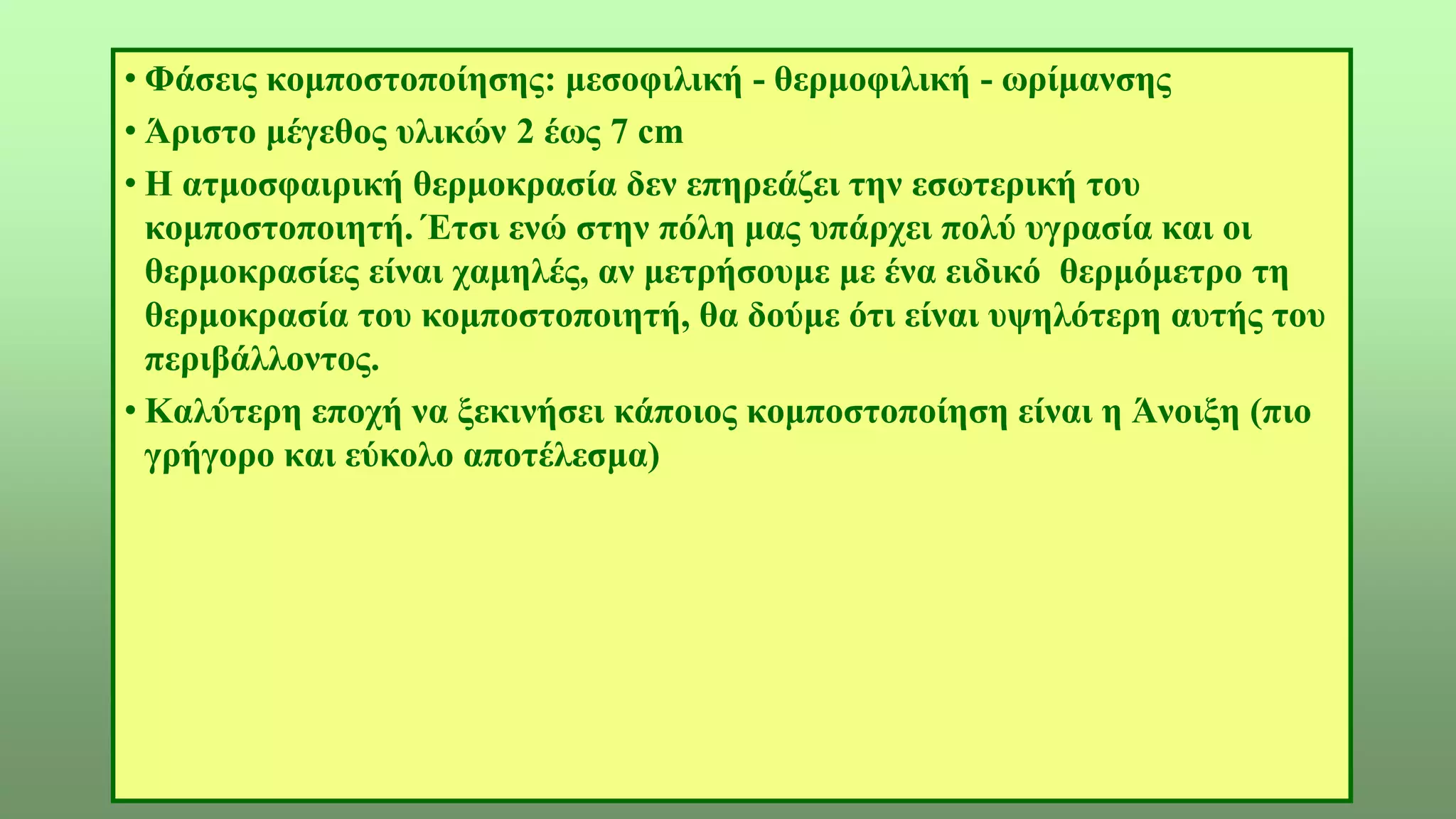 • Φάσεις κομποστοποίησης: μεσοφιλική - θερμοφιλική - ωρίμανσης
• Άριστο μέγεθος υλικών 2 έως 7 cm
• Η ατμοσφαιρική θερμοκρασία δεν επηρεάζει την εσωτερική του
κομποστοποιητή. Έτσι ενώ στην πόλη μας υπάρχει πολύ υγρασία και οι
θερμοκρασίες είναι χαμηλές, αν μετρήσουμε με ένα ειδικό θερμόμετρο τη
θερμοκρασία του κομποστοποιητή, θα δούμε ότι είναι υψηλότερη αυτής του
περιβάλλοντος.
• Καλύτερη εποχή να ξεκινήσει κάποιος κομποστοποίηση είναι η Άνοιξη (πιο
γρήγορο και εύκολο αποτέλεσμα)
 