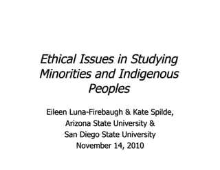 Ethical Issues in Studying
Minorities and Indigenous
          Peoples
 Eileen Luna-Firebaugh & Kate Spilde,
       Arizona State University &
      San Diego State University
          November 14, 2010
 