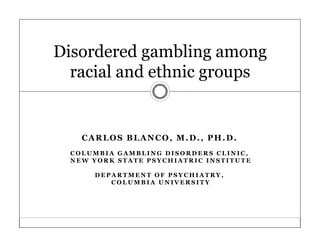 Disordered gambling among
  racial and ethnic groups


    CARLOS BLANCO, M.D., PH.D.
  COLUMBIA GAMBLING DISORDERS CLINIC,
  NEW YORK STATE PSYCHIATRIC INSTITUTE

      DEPARTMENT OF PSYCHIATRY,
         COLUMBIA UNIVERSITY
 