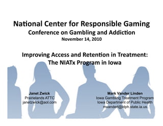 Na#onal	
  Center	
  for	
  Responsible	
  Gaming	
  
      Conference	
  on	
  Gambling	
  and	
  Addic#on	
  
                         November	
  14,	
  2010	
  


   Improving	
  Access	
  and	
  Reten#on	
  in	
  Treatment:	
  	
  
           The	
  NIATx	
  Program	
  in	
  Iowa	
  



       Janet Zwick                                   Mark Vander Linden
     Prairielands ATTC                         Iowa Gambling Treatment Program
   janetzwick@aol.com                           Iowa Department of Public Health
                                                   mvanderl@idph.state.ia.us
 