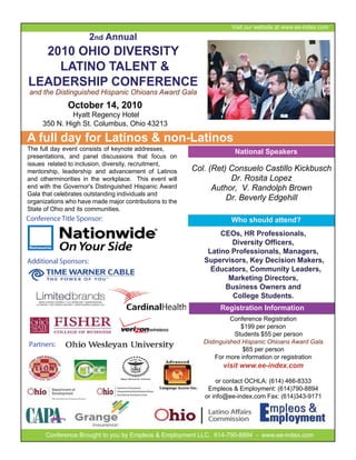 Visit our website at www.ee-index.com
                       2nd Annual
  2010 OHIO DIVERSITY
    LATINO TALENT &
LEADERSHIP CONFERENCE
 and the Distinguished Hispanic Ohioans Award Gala
              October 14, 2010
              Hyatt Regency Hotel
     350 N. High St. Columbus, Ohio 43213

A full day for Latinos & non-Latinos
The full day event consists of keynote addresses,
                                                                      National Speakers
presentations, and panel discussions that focus on
issues related to inclusion, diversity, recruitment,
mentorship, leadership and advancement of Latinos        Col. (Ret) Consuelo Castillo Kickbusch
and otherminorities in the workplace. This event will               Dr. Rosita Lopez
end with the Governor's Distinguished Hispanic Award           Author, V. Randolph Brown
Gala that celebrates outstanding individuals and
organizations who have made major contributions to the
                                                                   Dr. Beverly Edgehill
State of Ohio and its communities.
Conference Title Sponsor:                                            Who should attend?
                                                                 CEOs, HR Professionals,
                                                                    Diversity Officers,
                                                             Latino Professionals, Managers,
Additional Sponsors:                                        Supervisors, Key Decision Makers,
                                                              Educators, Community Leaders,
                                                                   Marketing Directors,
                                                                  Business Owners and
                                                                    College Students.
                                                                 Registration Information
                                                                      Conference Registration
                                                                         $199 per person
                                                                       Students $55 per person
Partners:                                                   Distinguished Hispanic Ohioans Award Gala
                                                                           $65 per person
                                                                 For more information or registration
                                                                  visit www.ee-index.com

                                                                 or contact OCHLA: (614) 466-8333
                                                             Empleos & Employment: (614)790-8894
                                                            or info@ee-index.com Fax: (614)343-9171




      Conference Brought to you by Empleos & Employment LLC. 614-790-8894 - www.ee-index.com
 