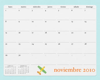 lunes                   martes                   miércoles        jueves         viernes        sábado       domingo
1                        2                         3               4              5              6             7




8                        9                         10              11             12             13            14




15                       16                        17              18             19             20            21




22                       23                        24              25             26             27            28




29                       30                        1               2              3              4             5




     octubre 2010            diciembre 2010
L M M J V S         D    L M M J V S          D

4 5 6 7 8 9
              1 2

11 12 13 14 15 16
18 19 20 21 22 23
25 26 27 28 29 30
                     3
                    10
                    17
                    24
                    31
                                1 2 3 4
                         6 7 8 9 10 11
                         13 14 15 16 17 18
                         20 21 22 23 24 25
                         27 28 29 30 31
                                               5
                                              12
                                              19
                                              26
                                                                                 noviembre 2010
 