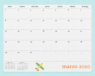 lunes                    martes                      miércoles        jueves        viernes        sábado       domingo
1                              2                            3               4             5              6             7




8                              9                            10              11            12             13            14




15                             16                           17              18            19             20            21




22                             23                           24              25            26             27            28




29                             30                           31              1             2              3             4




          febrero 2010               abril 2010
L    M     M J V S        D    L M M J V          S    D
1
8
15
22
     9
      2

     16
     23
            3 4 5 6
           10 11 12 13
            17 18 19 20
           24 25 26 27
                           7
                          14
                          21
                          28
                                5 6 7 8 9
                                         1 2

                               12 13 14 15 16
                               19 20 21 22 23
                               26 27 28 29 30
                                                   3
                                                  10
                                                  17
                                                  24
                                                       4
                                                       11
                                                       18
                                                       25
                                                                                                     marzo 2010
 
