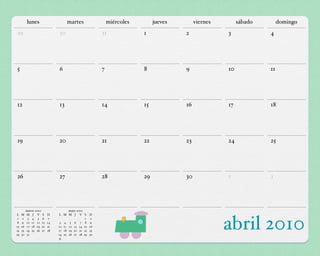 lunes                   martes                  miércoles        jueves        viernes        sábado        domingo
29                           30                       31              1             2              3             4




5                            6                        7               8             9              10            11




12                           13                       14              15            16             17            18




19                           20                       21              22            23             24            25




26                           27                       28              29            30             1             2




          marzo 2010               mayo 2010
L    M    M J V S       D    L M M J V S         D
 1
 8
15
22
29
     9
      2

     16
     23
     30
           3 4 5 6
          10 11 12 13
          17 18 19 20
          24 25 26 27
          31
                         7
                        14
                        21
                        28
                              3 4 5 6 7 8
                                             1

                             10 11 12 13 14 15
                             17 18 19 20 21 22
                             24 25 26 27 28 29
                                                 9
                                                  2

                                                 16
                                                 23
                                                 30
                                                                                                   abril 2010
                             31
 