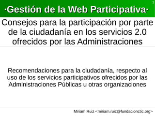 Miriam Ruiz <miriam.ruiz@fundacionctic.org>
1
·Gestión de la Web Participativa··Gestión de la Web Participativa·
Consejos para la participación por parte
de la ciudadanía en los servicios 2.0
ofrecidos por las Administraciones
Recomendaciones para la ciudadanía, respecto al
uso de los servicios participativos ofrecidos por las
Administraciones Públicas u otras organizaciones
 