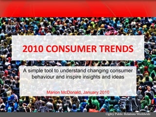 2010 CONSUMER TRENDS
A simple tool to understand changing consumer
    behaviour and inspire insights and ideas

         Marion McDonald, January 2010
 