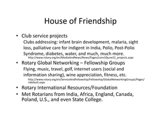 House of Friendship
• Club service projects
   Clubs addressing: infant brain development, malaria, sight
   loss, palliative care for indigent in India, Polio, Post-Polio
   Syndrome, diabetes, water, and much, much more.
     http://www.rotary.org/en/MediaAndNews/News/Pages/conv10june22_projects.aspx
• Rotary Global Networking – Fellowship Groups
   Flying, music, travel, golf, Internet users (social and
   information sharing), wine appreciation, fitness, etc.
     http://www.rotary.org/en/ServiceAndFellowship/Fellowship/GlobalNetworkingGroups/Pages/
     ridefault.aspx
• Rotary International Resources/Foundation
• Met Rotarians from India, Africa, England, Canada,
  Poland, U.S., and even State College.
 