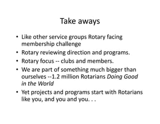 Take aways
• Like other service groups Rotary facing
  membership challenge
• Rotary reviewing direction and programs.
• Rotary focus -- clubs and members.
• We are part of something much bigger than
  ourselves --1.2 million Rotarians Doing Good
  in the World
• Yet projects and programs start with Rotarians
  like you, and you and you. . .
 