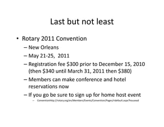 Last but not least
• Rotary 2011 Convention
  – New Orleans
  – May 21-25, 2011
  – Registration fee $300 prior to December 15, 2010
    (then $340 until March 31, 2011 then $380)
  – Members can make conference and hotel
    reservations now
  – If you go be sure to sign up for home host event
     –   Conventionhttp://rotary.org/en/Members/Events/Convention/Pages/ridefault.aspx?housead
 