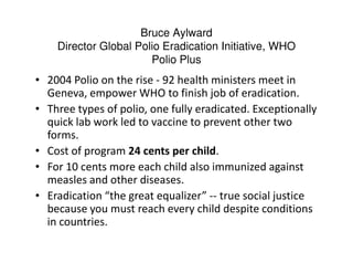 Bruce Aylward
    Director Global Polio Eradication Initiative, WHO
                       Polio Plus
• 2004 Polio on the rise - 92 health ministers meet in
  Geneva, empower WHO to finish job of eradication.
• Three types of polio, one fully eradicated. Exceptionally
  quick lab work led to vaccine to prevent other two
  forms.
• Cost of program 24 cents per child.
• For 10 cents more each child also immunized against
  measles and other diseases.
• Eradication “the great equalizer” -- true social justice
  because you must reach every child despite conditions
  in countries.
 