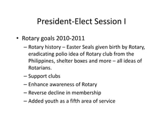 President-Elect Session I
• Rotary goals 2010-2011
  – Rotary history – Easter Seals given birth by Rotary,
    eradicating polio idea of Rotary club from the
    Philippines, shelter boxes and more – all ideas of
    Rotarians.
  – Support clubs
  – Enhance awareness of Rotary
  – Reverse decline in membership
  – Added youth as a fifth area of service
 