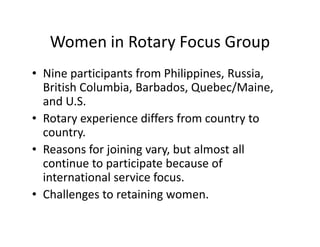 Women in Rotary Focus Group
• Nine participants from Philippines, Russia,
  British Columbia, Barbados, Quebec/Maine,
  and U.S.
• Rotary experience differs from country to
  country.
• Reasons for joining vary, but almost all
  continue to participate because of
  international service focus.
• Challenges to retaining women.
 