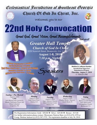 Ecclesiastical Jurisdiction of Southeast Georgia
                           Church Of God In Christ, Inc.
                                         Welcomes you to our




                Great God, Great Vision, Great Accomplishments
                                                                                                       Isiah 40:28
                                  Greater Hall Temple
                                      Church of God In Christ
                                3220 Norwich Street, Brunswick, GA 31520
                                               August 1-8, 2010
                                               7:30 p.m. Nightly

                                                                                            Mother B. LaRonce Gordon


                                              Speakers
                                                                                              Jurisdictional Supervisor
                                                                                               Department of Women
                                                                                           Thursday, August 5, 2010
                                                                                               11 AM & 6 PM




Sunday – Pre-Musical
       August 1, 2010              Monday                                       Wednesday                   Friday
                                 August 2, 2010
                                                         Tuesday                 August 4, 2010
            6 PM                                       August 3, 2010                                    August 6, 2010
Arch Bishop John Lawson Jr.     Elder Shane Perry                           Prophet Bobby Dawson      Bishop Gerald Glenn
                                   Atlanta, GA      Supt. Anthony Chavers       South Bend, IN
Miracle Tabernacle Prayer and                       Eden Christian Center                               New Deliverance
       Praise Cathedral                                   Atlanta, GA                                 Evangelistic Church
        Longview, TX                                                                                     Richmond, VA



              Pre-Registration Information: Gold - $50.00  Silver - $25.00  Bronze - $15.00
              For further information please contact: Missionary Patricia Shaw @ (912) 678-1979 or
              Evang. Darlene Jackson @ (912) 547-3755. Pre-registration deadline is July 30, 2010.
 