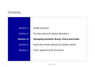 Contents




           Section 1:   Global economy

           Section 2:   The big picture for global agriculture

           Section 3:   Emerging markets: Brazil, China and India

           Section 4:   Some key trends shaping the global market

           Section 5:   Chile: positioning for the future




15                                      Rabobank International
 