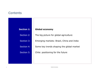 Contents




          Section 1:   Global economy

          Section 2:   The big picture for global agriculture

          Section 3:   Emerging markets: Brazil, China and India

          Section 4:   Some key trends shaping the global market

          Section 5:   Chile: positioning for the future




3                                      Rabobank International
 