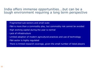 India offers immense opportunities….but can be a
     tough environment requiring a long term perspective


        Fragmented sub-sectors and small scale
                       sectors
        F&A is more than a commodity play, but commodity risk cannot be avoided
        High working capital during the year is normal
        Lack of infrastructure
        Limited adoption of modern agricultural practices and use of technology
        F&A sector is highly regulated
        There is limited research coverage, given the small number of listed players




30
 