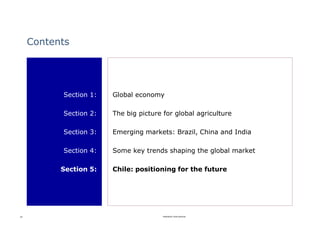 Contents




           Section 1:   Global economy

           Section 2:   The big picture for global agriculture

           Section 3:   Emerging markets: Brazil, China and India

           Section 4:   Some key trends shaping the global market

           Section 5:   Chile: positioning for the future




39                                      Rabobank International
 