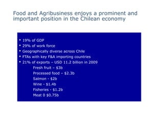 Food and Agribusiness enjoys a prominent and
important position in the Chilean economy


  •   19% of GDP
  •   29% of work force
  •   Geographically diverse across Chile
  •   FTAs with key F&A importing countries
  •   21% of exports – USD 11.2 billion in 2009
           Fresh fruit – $3b
           Processed food – $2.3b
           Salmon - $2b
           Wine - $1.4b
           Fisheries - $1.2b
           Meat 0 $0.75b
 