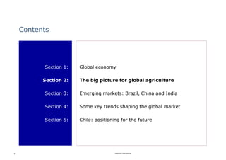 Contents




          Section 1:   Global economy

          Section 2:   The big picture for global agriculture

          Section 3:   Emerging markets: Brazil, China and India

          Section 4:   Some key trends shaping the global market

          Section 5:   Chile: positioning for the future




8                                      Rabobank International
 