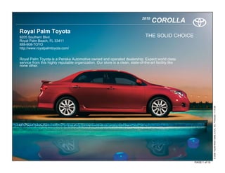 2010
                                                                                      COROLLA
Royal Palm Toyota
9205 Southern Blvd.                                                              THE SOLID CHOICE
Royal Palm Beach, FL 33411
888-908-TOYO
http://www.royalpalmtoyota.com/


Royal Palm Toyota is a Penske Automotive owned and operated dealership. Expect world class
service from this highly reputable organization. Our store is a clean, state-of-the-art facility like
none other.




                                                                                                                       © 2009 Toyota Motor Sales, U.S.A., Inc. Produced 11.19.09
                                                                                                        PAGE 1 of 15
 