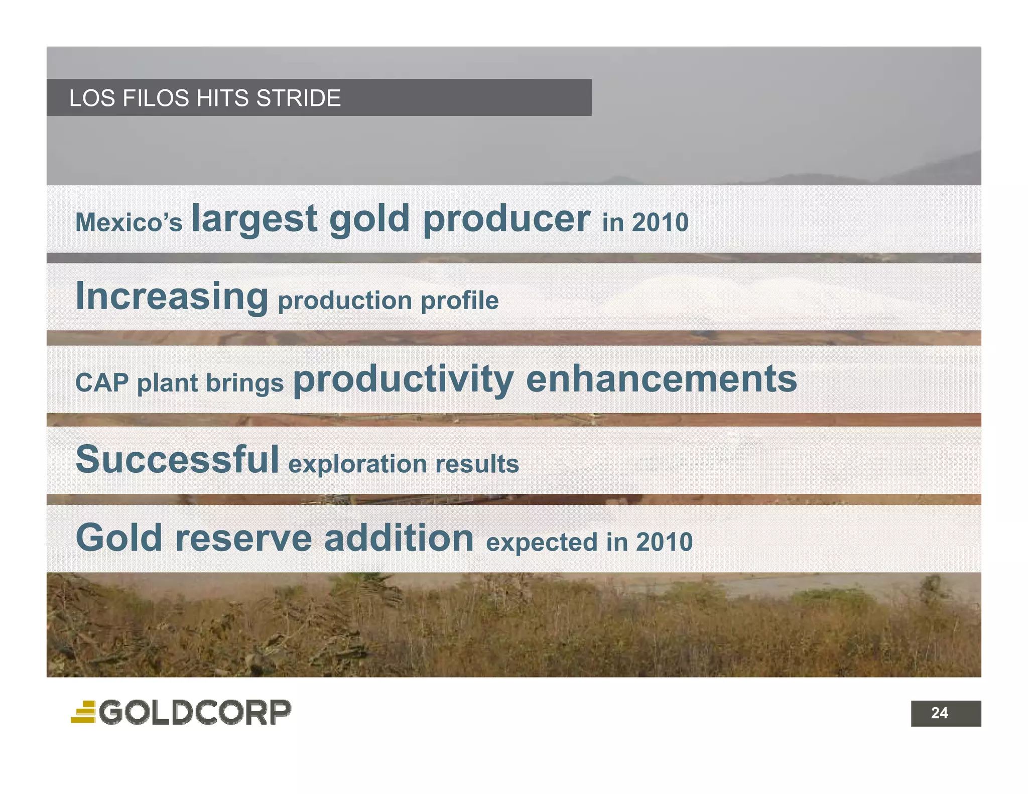 LOS FILOS HITS STRIDE




Mexico’s largest   gold producer in 2010

Increasing production profile

CAP plant brings productivity    enhancements

Successful exploration results
S      f l

Gold reserve addition expected in 2010



                                                24 24
 