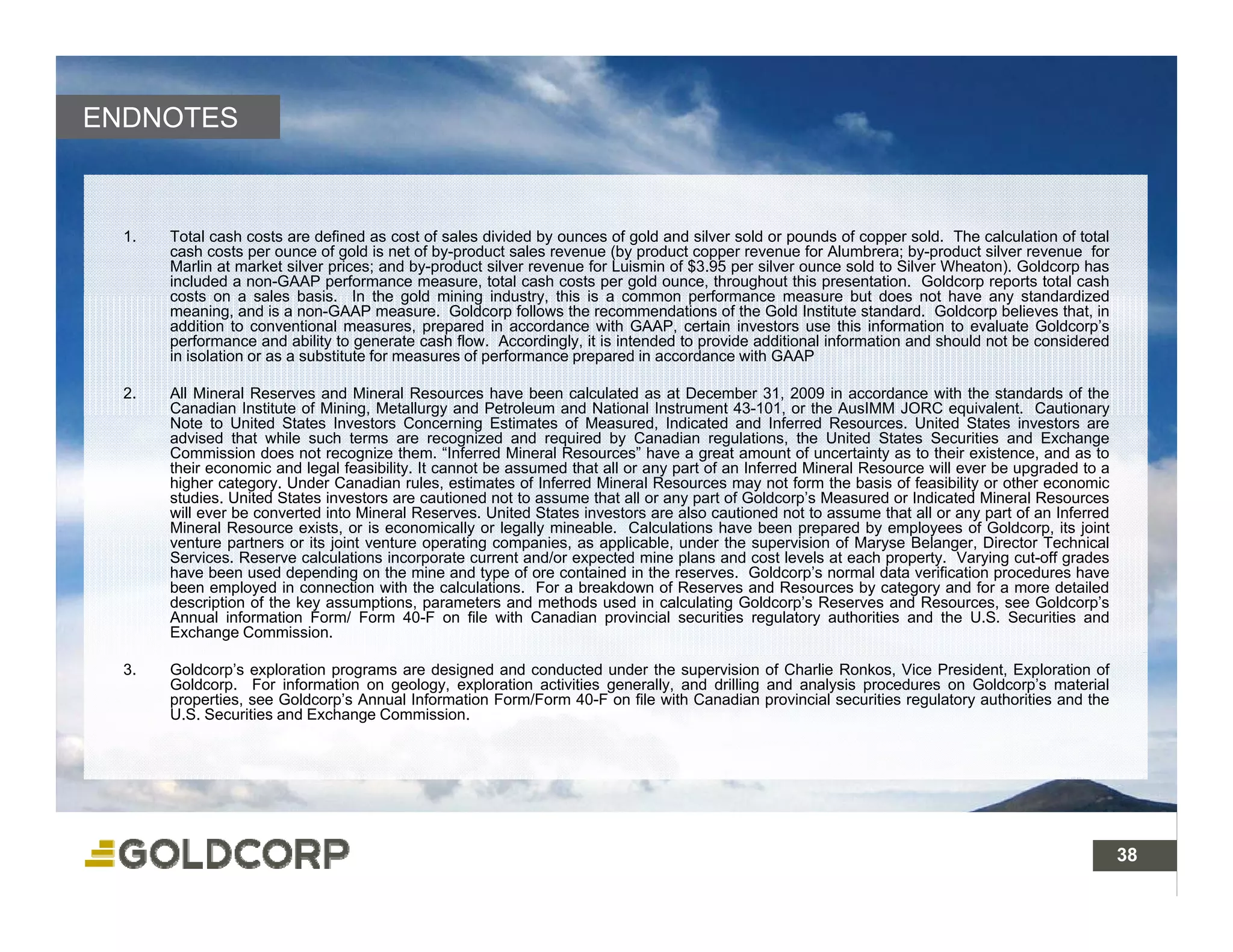ENDNOTES



  1.   Total cash costs are defined as cost of sales divided by ounces of gold and silver sold or pounds of copper sold. The calculation of total
       cash costs per ounce of gold is net of by-product sales revenue (by product copper revenue for Alumbrera; by-product silver revenue for
       Marlin at market silver prices; and by-product silver revenue for Luismin of $3.95 per silver ounce sold to Silver Wheaton). Goldcorp has
       included a non-GAAP performance measure, total cash costs per gold ounce, throughout this presentation. Goldcorp reports total cash
       costs on a sales basis In the gold mining industry this is a common performance measure but does not have any standardized
                            basis.                      industry,
       meaning, and is a non-GAAP measure. Goldcorp follows the recommendations of the Gold Institute standard. Goldcorp believes that, in
       addition to conventional measures, prepared in accordance with GAAP, certain investors use this information to evaluate Goldcorp’s
       performance and ability to generate cash flow. Accordingly, it is intended to provide additional information and should not be considered
       in isolation or as a substitute for measures of performance prepared in accordance with GAAP

  2.   All Mineral Reserves and Mineral Resources have been calculated as at December 31, 2009 in accordance with the standards of the
       Canadian Institute of Mining, Metallurgy and Petroleum and National Instrument 43-101, or the AusIMM JORC equivalent. Cautionary
                                    g           gy                                                                          q                   y
       Note to United States Investors Concerning Estimates of Measured, Indicated and Inferred Resources. United States investors are
       advised that while such terms are recognized and required by Canadian regulations, the United States Securities and Exchange
       Commission does not recognize them. “Inferred Mineral Resources” have a great amount of uncertainty as to their existence, and as to
       their economic and legal feasibility. It cannot be assumed that all or any part of an Inferred Mineral Resource will ever be upgraded to a
       higher category. Under Canadian rules, estimates of Inferred Mineral Resources may not form the basis of feasibility or other economic
       studies. United States investors are cautioned not to assume that all or any part of Goldcorp’s Measured or Indicated Mineral Resources
       will ever be converted into Mineral Reserves. United States investors are also cautioned not to assume that all or any part of an Inferred
       Mineral Resource exists, or is economically or legally mineable. Calculations have been prepared by employees of Goldcorp, its joint
                                                    y      g y                                       p p        y   p y                p     j
       venture partners or its joint venture operating companies, as applicable, under the supervision of Maryse Belanger, Director Technical
       Services. Reserve calculations incorporate current and/or expected mine plans and cost levels at each property. Varying cut-off grades
       have been used depending on the mine and type of ore contained in the reserves. Goldcorp’s normal data verification procedures have
       been employed in connection with the calculations. For a breakdown of Reserves and Resources by category and for a more detailed
       description of the key assumptions, parameters and methods used in calculating Goldcorp’s Reserves and Resources, see Goldcorp’s
       Annual information Form/ Form 40-F on file with Canadian provincial securities regulatory authorities and the U.S. Securities and
       Exchange Commission.

  3.   Goldcorp’s exploration programs are designed and conducted under the supervision of Charlie Ronkos, Vice President, Exploration of
       Goldcorp. For information on geology, exploration activities generally, and drilling and analysis procedures on Goldcorp’s material
       properties, see Goldcorp’s Annual Information Form/Form 40-F on file with Canadian provincial securities regulatory authorities and the
       U.S. Securities and Exchange Commission.




                                                                                                                                                    38
 