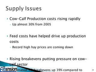 Cow-Calf Production costs rising rapidly Up almost 30% from 2005  Feed costs have helped drive up production costs Record high hay prices are coming down Rising breakevens putting pressure on cow-calf sector Estimated ‘09 breakevens up 39% compared to 2006 