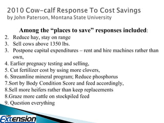 Among the “places to save” responses included : Reduce hay, stay on range Sell cows above 1350 lbs. 3.  Postpone capital expenditures – rent and hire machines rather than own,  4. Earlier pregnacy testing and selling,  5. Cut fertilizer cost by using more clovers, 6. Streamline mineral program; Reduce phosphorus  7.Sort by Body Condition Score and feed accordingly,  8.Sell more heifers rather than keep replacements  8.Graze more cattle on stockpiled feed  9. Question everything  