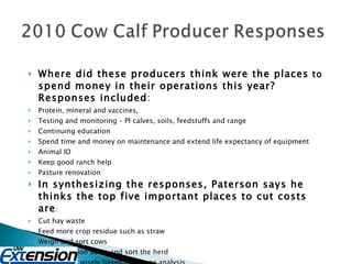 Where did these producers think were the places  to  spend money in their operations this year? Responses included : Protein, mineral and vaccines,  Testing and monitoring – PI calves, soils, feedstuffs and range  Continuing education  Spend time and money on maintenance and extend life expectancy of equipment  Animal ID  Keep good ranch help  Pasture renovation  In synthesizing the responses, Paterson says he thinks the top five important places to cut costs are :  Cut hay waste  Feed more crop residue such as straw  Weigh and sort cows  Body condition score and sort the herd  Supplement wisely based on forage analysis  