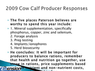 The five places Paterson believes are worthy to spend this year include: 1. Mineral supplementation, specifically phosphorus, copper, zinc and selenium, 2. Forage analysis 3. Preg testing 4. Implants/ionophores 5. Herd biosecurity He concludes: It will be important for producers to balance rations, remember that health and nutrition go together, use straw in rations, price supplements based on both nutrient and non-nutrient costs, and know the weight of your cows 