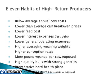 Below average annual cow costs Lower than average calf breakeven prices Lower feed cost Lower interest expenses  (less debt) Lower general operating expenses Higher averaging weaning weights Higher conception rates More pound weaned per cow exposed High quality bulls with strong genetics Preventative herd health plans High quality pastures  (maintain nutritional requirements of the cow) 