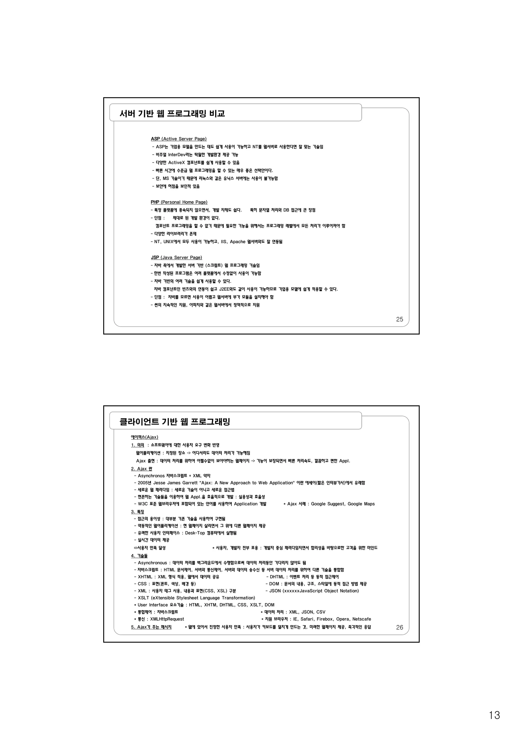13
서버 기반 웹 프로그래밍 비교
ASP (Active Server Page)
- ASP는 기업용 모델을 만드는 데도 쉽게 사용이 가능하고 NT를 웹서버로 사용한다면 잘 맞는 기술임
- 비주얼 InterDev라는 탁월한 개발환경 제공 가능
- 다양한 ActiveX 컴포넌트를 쉽게 사용할 수 있음
- 빠른 시간에 수준급 웹 프로그래밍을 할 수 있는 매우 좋은 선택안이다.
- 단, MS 기술이기 때문에 리눅스와 같은 유닉스 서버에는 사용이 불가능함
- 보안에 허점을 보인적 있음
PHP (Personal Home Page)
- 특정 플랫폼에 종속되지 않으면서, 개발 자체도 쉽다. 특히 문자열 처리와 DB 접근에 큰 장점
- 단점 : 제대로 된 개발 환경이 없다.
컴포넌트 프로그래밍을 할 수 없기 때문에 필요한 기능을 위해서는 프로그래밍 레벨에서 모든 처리가 이루어져야 함
- 다양한 라이브러리가 존재
- NT, UNIX에서 모두 사용이 가능하고, IIS, Apache 웹서버와도 잘 연동됨
25
JSP (Java Server Page)
- 자바 측에서 개발한 서버 기반 (스크립트) 웹 프로그래밍 기술임
- 한번 작성된 프로그램은 여러 플랫폼에서 수정없이 사용이 가능함
- 자바 기반의 여러 기술을 쉽게 사용할 수 있다.
자바 컴포넌트인 빈즈와의 연동이 쉽고 J2EE와도 같이 사용이 가능하므로 기업용 모델에 쉽게 적용할 수 있다.
- 단점 : 자바를 모르면 사용이 어렵고 웹서버에 부가 모듈을 설치해야 함
- 썬의 지속적인 지원, 아파치와 같은 웹서버에서 정책적으로 지원
클라이언트 기반 웹 프로그래밍
에이잭스(Ajax)
1. 의의 : 소프트웨어에 대한 사용자 요구 변화 반영
웹어플리케이션 : 지정된 장소 -> 어디서라도 데이터 처리가 가능해짐
Ajax 출현 : 데이터 처리를 위하여 어쩔수없이 보아야하는 웹페이지 -> 기능이 보장되면서 빠른 처리속도, 깔끔하고 편한 Appl.
2. Ajax 란
- Asynchronos 자바스크립트 + XML 약자
- 2005년 Jesse James Garrett "Ajax: A New Approach to Web Application" 이란 에세이(짧은 인터뷰기사)에서 유래함년 j pp pp 이란 에세이(짧은 인터뷰기사)에서 유래함
- 새로운 웹 패러다임 : 새로운 기술이 아니고 새로운 접근법
- 현존하는 기술들을 이용하여 웹 Appl.을 효율적으로 개발 : 실용성과 효율성
- W3C 표준 웹브라우저에 포함되어 있는 언어를 사용하여 Application 개발 * Ajax 사례 : Google Suggest, Google Maps
3. 특징
- 접근의 용이성 : 대부분 기존 기술을 사용하여 구현됨
- 역동적인 웹어플리케이션 : 현 웹페이지 살리면서 그 위에 다른 웹페이지 제공
- 유려한 사용자 인터페이스 : Desk-Top 컴퓨터에서 실행됨
- 실시간 데이터 제공
=>사용자 만족 달성 * 사용자, 개발자 전부 포용 : 개발자 중심 패러다임지면서 합리성을 바탕으로한 고객을 위한 마인드
4. 기술들
- Asynchronous : 데이터 처리를 백그라운드에서 수행함으로써 데이터 처리동안 기다리지 않아도 됨
26
Asynchronous : 데이터 처리를 백그라운드에서 수행함으로써 데이터 처리동안 기다리지 않아도 됨
- 자바스크립트 : HTML 문서제어, 서버와 통신제어, 서버와 데이터 송수신 등 서버 데이터 처리를 위하여 다른 기술을 통합함
- XHTML : XML 형식 적용, 웹에서 데이터 공유 - DHTML : 이벤트 처리 등 동적 접근제어
- CSS : 표현(폰트, 색상, 배경 등) - DOM : 문서의 내용, 구조, 스타일에 동적 접근 방법 제공
- XML : 사용자 태그 사용, 내용과 표현(CSS, XSL) 구분 - JSON (xxxxxxJavaScript Object Notation)
- XSLT (eXtensible Stylesheet Language Transformation)
* User Interface 요소기술 : HTML, XHTM, DHTML, CSS, XSLT, DOM
* 통합제어 : 자바스크립트 * 데이터 처리 : XML, JSON, CSV
* 통신 : XMLHttpRequest * 지원 브라우저 : IE, Safari, Firebox, Opera, Netscafe
5. Ajax가 주는 메시지 * 웹에 있어서 진정한 사용자 만족 : 사용자가 키보드를 덜치게 만드는 것, 미려한 웹페이지 제공, 즉각적인 응답
 