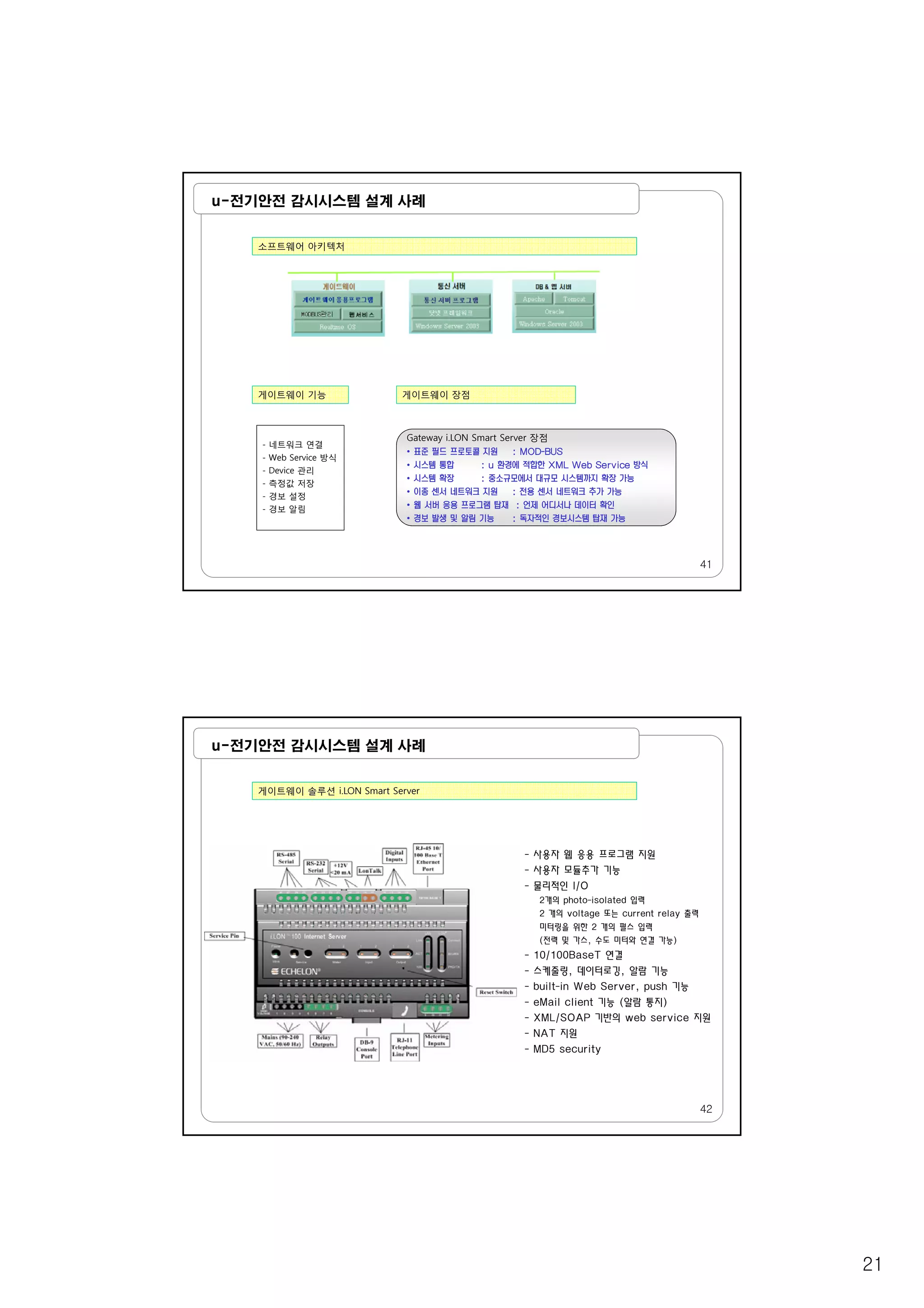 21
u-전기안전 감시시스템 설계 사례
소프트웨어 아키텍처
게이트웨이 기능 게이트웨이 장점
- 네트워크 연결
Gateway i.LON Smart Server 장점
•
41
- Web Service 방식
- Device 관리
- 측정값 저장
- 경보 설정
- 경보 알림
•
•
•
•
•
•
u-전기안전 감시시스템 설계 사례
게이트웨이 솔루션 i.LON Smart Server
- 사용자 웹 응용 프로그램 지원사용자 웹 응용 프로그램 지원
- 사용자 모듈추가 기능
- 물리적인 I/O
2개의 photo-isolated 입력
2 개의 voltage 또는 current relay 출력
미터링을 위한 2 개의 펄스 입력
(전력 및 가스, 수도 미터와 연결 가능)
- 10/100BaseT 연결
- 스케줄링, 데이터로깅, 알람 기능
- built-in Web Server, push 기능
42
- eMail client 기능 (알람 통지)
- XML/SOAP 기반의 web service 지원
- NAT 지원
- MD5 security
 