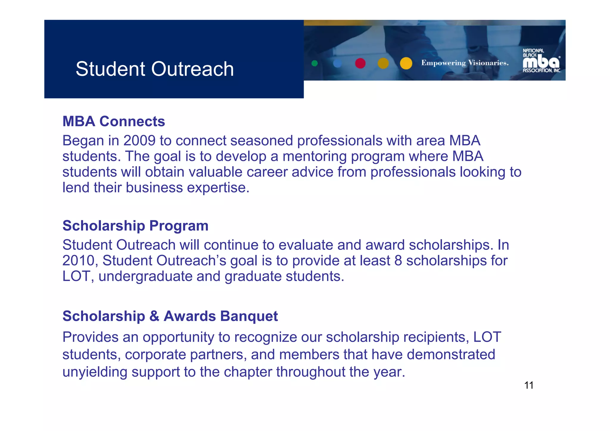 Student Outreach

MBA Connects
Began in 2009 to connect seasoned professionals with area MBA
students. The goal is to develop a mentoring program where MBA
students will obtain valuable career advice from professionals looking to
lend their business expertise.

Scholarship Program
Student Outreach will continue to evaluate and award scholarships. In
2010, Student Outreach’s goal is to provide at least 8 scholarships for
LOT, undergraduate and graduate students.

Scholarship & Awards Banquet
Provides an opportunity to recognize our scholarship recipients, LOT
students, corporate partners, and members that have demonstrated
unyielding support to the chapter throughout the year.
                                                                            11
 