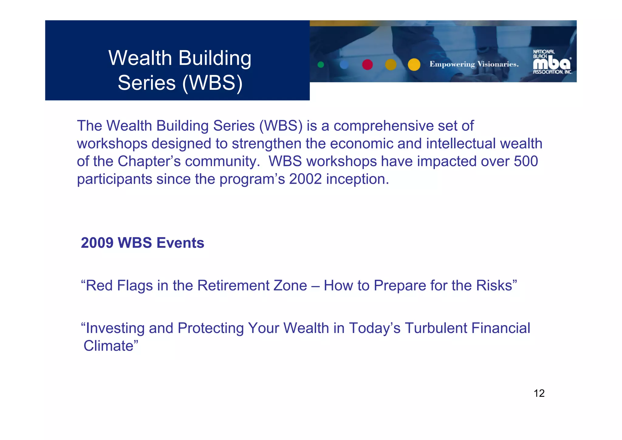 Wealth Building
    Series (WBS)
The Wealth Building Series (WBS) is a comprehensive set of
workshops designed to strengthen the economic and intellectual wealth
of the Chapter’s community. WBS workshops have impacted over 500
participants since the program’s 2002 inception.



2009 WBS Events

“Red Flags in the Retirement Zone – How to Prepare for the Risks”

“Investing and Protecting Your Wealth in Today’s Turbulent Financial
 Climate”


                                                                       12
 